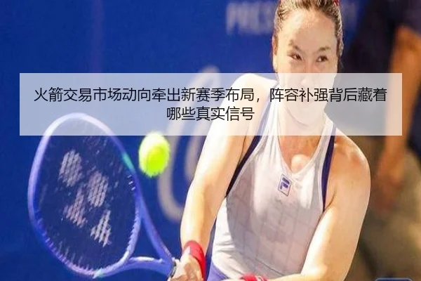 火箭交易市场动向牵出新赛季布局，阵容补强背后藏着哪些真实信号 | bet365